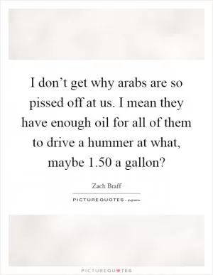 I don’t get why arabs are so pissed off at us. I mean they have enough oil for all of them to drive a hummer at what, maybe 1.50 a gallon? Picture Quote #1