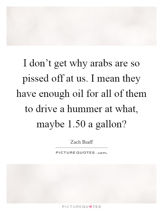 I don't get why arabs are so pissed off at us. I mean they have enough oil for all of them to drive a hummer at what, maybe 1.50 a gallon? Picture Quote #1