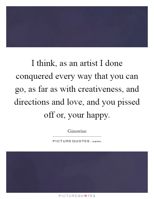 I think, as an artist I done conquered every way that you can go, as far as with creativeness, and directions and love, and you pissed off or, your happy. Picture Quote #1