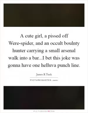 A cute girl, a pissed off Were-spider, and an occult boulnty hunter carrying a small arsenal walk into a bar...I bet this joke was gonna have one helluva punch line Picture Quote #1