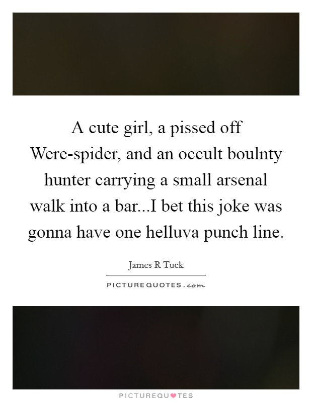 A cute girl, a pissed off Were-spider, and an occult boulnty hunter carrying a small arsenal walk into a bar...I bet this joke was gonna have one helluva punch line. Picture Quote #1