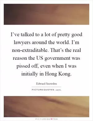 I’ve talked to a lot of pretty good lawyers around the world. I’m non-extraditable. That’s the real reason the US government was pissed off, even when I was initially in Hong Kong Picture Quote #1
