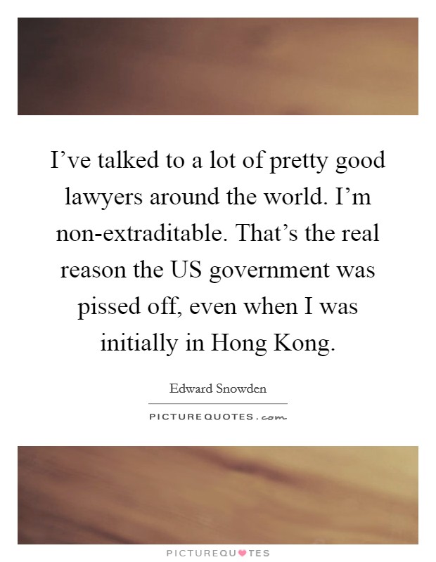 I've talked to a lot of pretty good lawyers around the world. I'm non-extraditable. That's the real reason the US government was pissed off, even when I was initially in Hong Kong. Picture Quote #1
