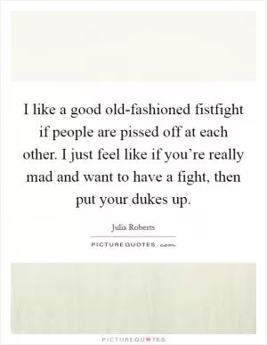 I like a good old-fashioned fistfight if people are pissed off at each other. I just feel like if you’re really mad and want to have a fight, then put your dukes up Picture Quote #1