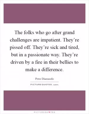 The folks who go after grand challenges are impatient. They’re pissed off. They’re sick and tired, but in a passionate way. They’re driven by a fire in their bellies to make a difference Picture Quote #1