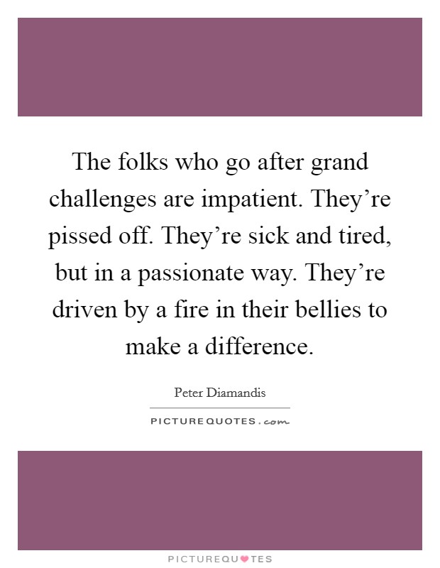 The folks who go after grand challenges are impatient. They're pissed off. They're sick and tired, but in a passionate way. They're driven by a fire in their bellies to make a difference. Picture Quote #1