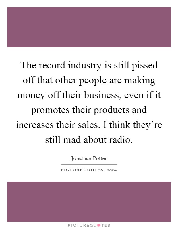 The record industry is still pissed off that other people are making money off their business, even if it promotes their products and increases their sales. I think they're still mad about radio. Picture Quote #1