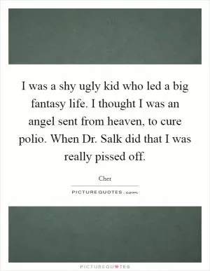 I was a shy ugly kid who led a big fantasy life. I thought I was an angel sent from heaven, to cure polio. When Dr. Salk did that I was really pissed off Picture Quote #1