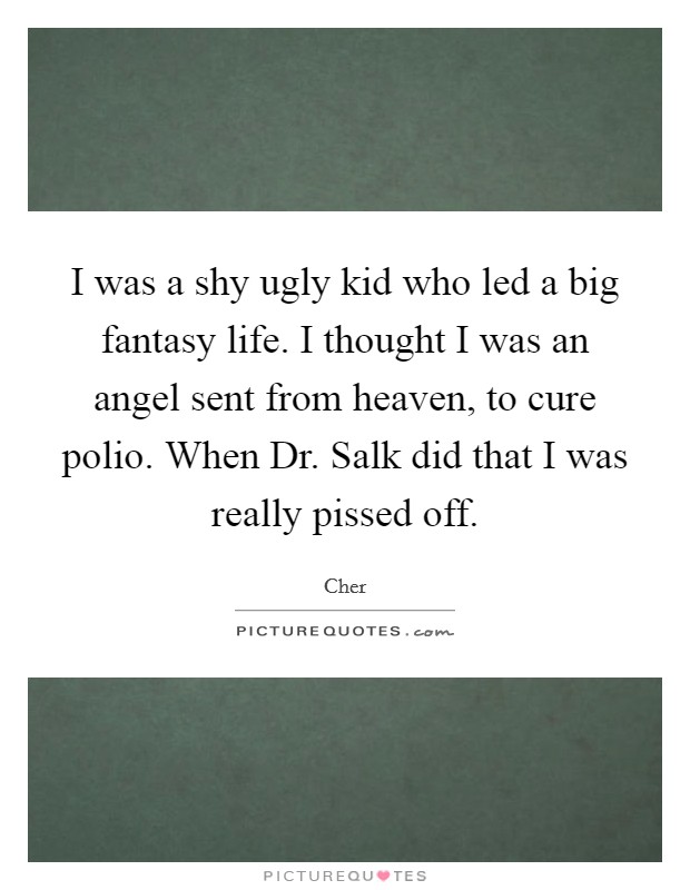 I was a shy ugly kid who led a big fantasy life. I thought I was an angel sent from heaven, to cure polio. When Dr. Salk did that I was really pissed off. Picture Quote #1