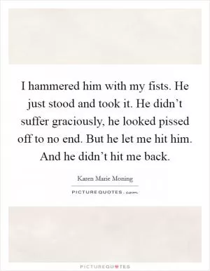 I hammered him with my fists. He just stood and took it. He didn’t suffer graciously, he looked pissed off to no end. But he let me hit him. And he didn’t hit me back Picture Quote #1