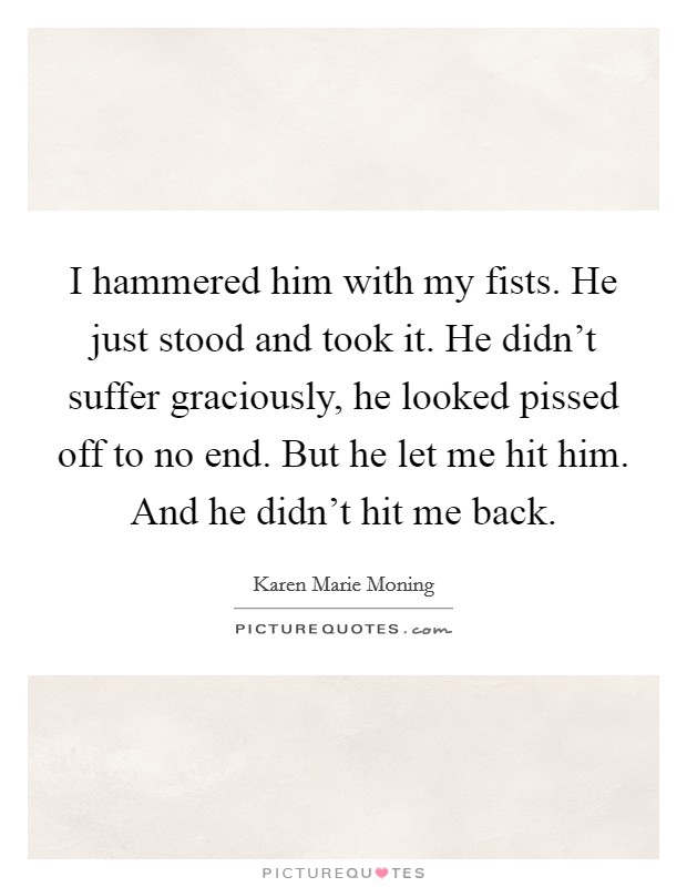 I hammered him with my fists. He just stood and took it. He didn't suffer graciously, he looked pissed off to no end. But he let me hit him. And he didn't hit me back. Picture Quote #1