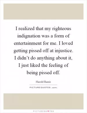 I realized that my righteous indignation was a form of entertainment for me. I loved getting pissed off at injustice. I didn’t do anything about it, I just liked the feeling of being pissed off Picture Quote #1