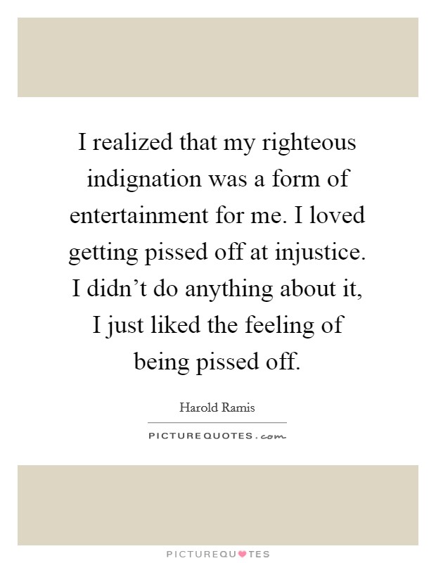 I realized that my righteous indignation was a form of entertainment for me. I loved getting pissed off at injustice. I didn't do anything about it, I just liked the feeling of being pissed off. Picture Quote #1