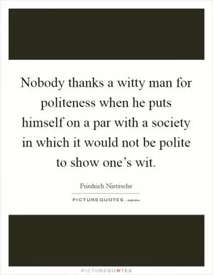 Nobody thanks a witty man for politeness when he puts himself on a par with a society in which it would not be polite to show one’s wit Picture Quote #1