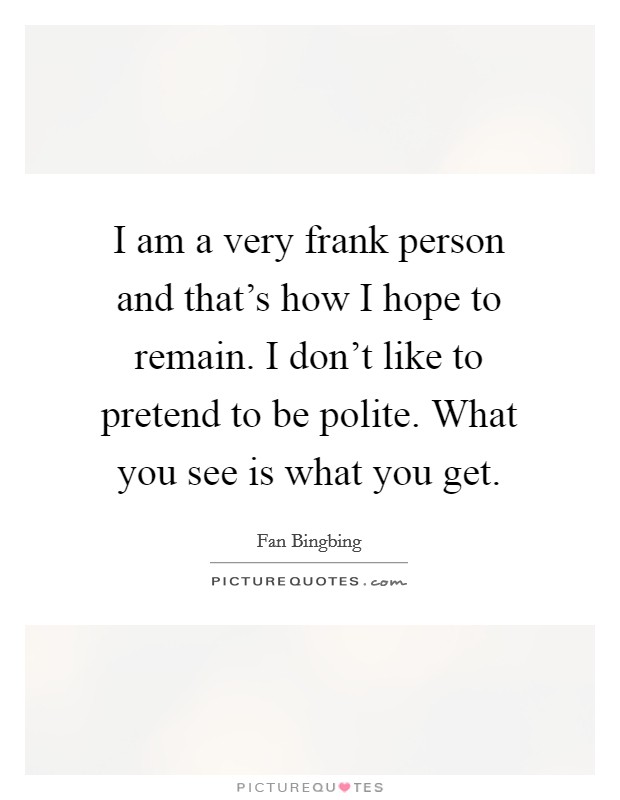 I am a very frank person and that's how I hope to remain. I don't like to pretend to be polite. What you see is what you get. Picture Quote #1