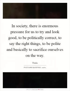 In society, there is enormous pressure for us to try and look good, to be politically correct, to say the right things, to be polite and basically to sacrifice ourselves on the way Picture Quote #1