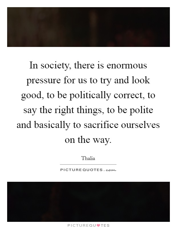 In society, there is enormous pressure for us to try and look good, to be politically correct, to say the right things, to be polite and basically to sacrifice ourselves on the way. Picture Quote #1