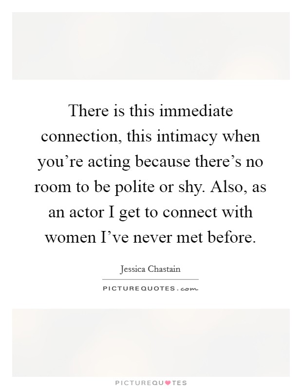 There is this immediate connection, this intimacy when you're acting because there's no room to be polite or shy. Also, as an actor I get to connect with women I've never met before. Picture Quote #1