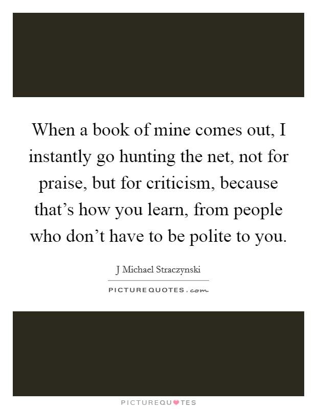When a book of mine comes out, I instantly go hunting the net, not for praise, but for criticism, because that's how you learn, from people who don't have to be polite to you. Picture Quote #1