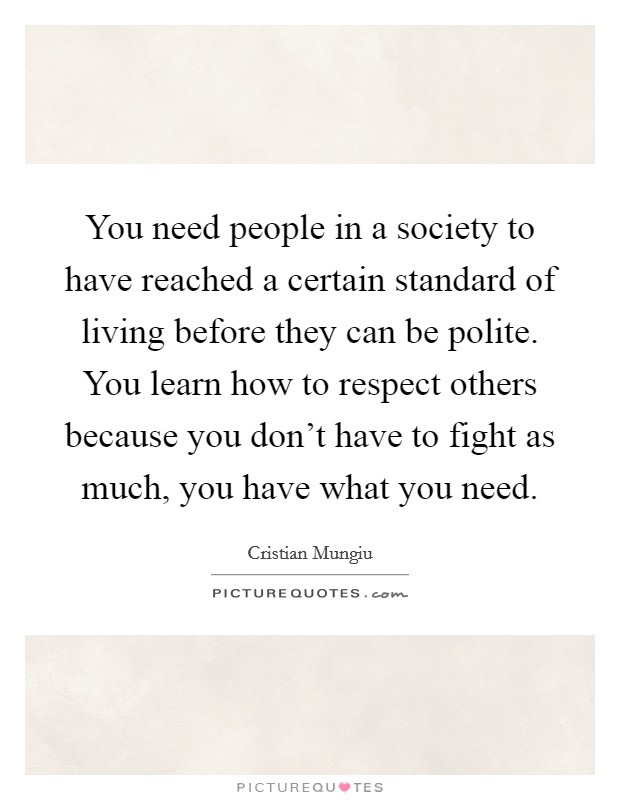 You need people in a society to have reached a certain standard of living before they can be polite. You learn how to respect others because you don't have to fight as much, you have what you need. Picture Quote #1