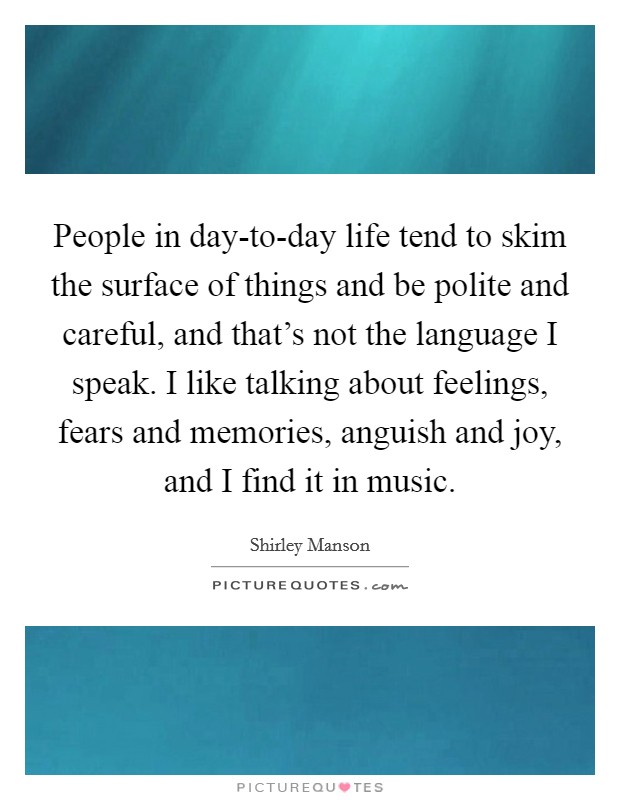 People in day-to-day life tend to skim the surface of things and be polite and careful, and that's not the language I speak. I like talking about feelings, fears and memories, anguish and joy, and I find it in music. Picture Quote #1