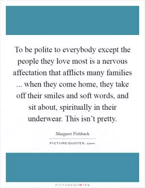 To be polite to everybody except the people they love most is a nervous affectation that afflicts many families ... when they come home, they take off their smiles and soft words, and sit about, spiritually in their underwear. This isn’t pretty Picture Quote #1