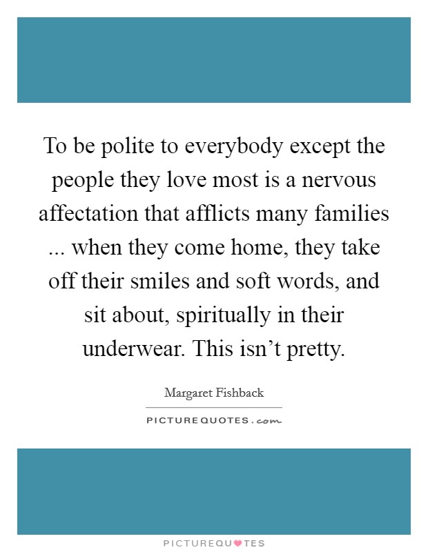 To be polite to everybody except the people they love most is a nervous affectation that afflicts many families ... when they come home, they take off their smiles and soft words, and sit about, spiritually in their underwear. This isn't pretty. Picture Quote #1