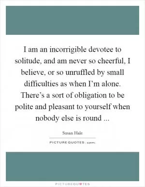 I am an incorrigible devotee to solitude, and am never so cheerful, I believe, or so unruffled by small difficulties as when I’m alone. There’s a sort of obligation to be polite and pleasant to yourself when nobody else is round  Picture Quote #1