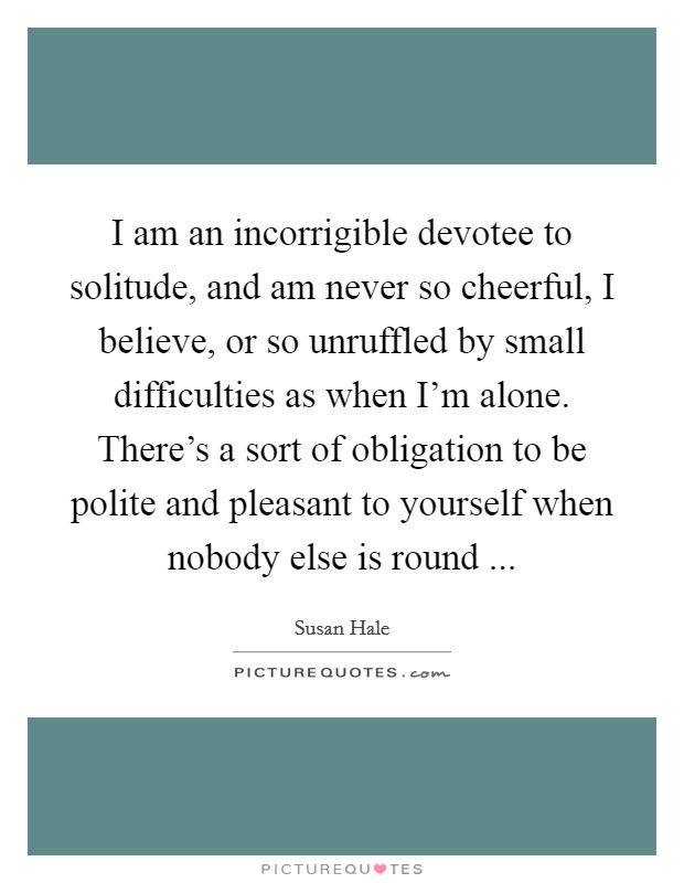 I am an incorrigible devotee to solitude, and am never so cheerful, I believe, or so unruffled by small difficulties as when I'm alone. There's a sort of obligation to be polite and pleasant to yourself when nobody else is round ... Picture Quote #1