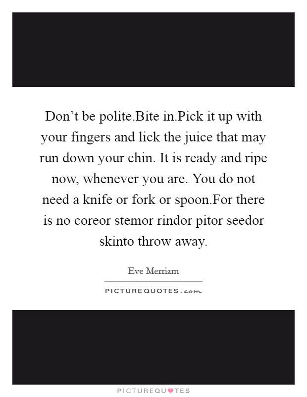 Don't be polite.Bite in.Pick it up with your fingers and lick the juice that may run down your chin. It is ready and ripe now, whenever you are. You do not need a knife or fork or spoon.For there is no coreor stemor rindor pitor seedor skinto throw away. Picture Quote #1