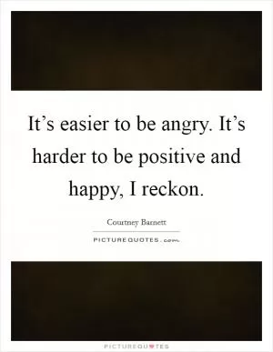 It’s easier to be angry. It’s harder to be positive and happy, I reckon Picture Quote #1