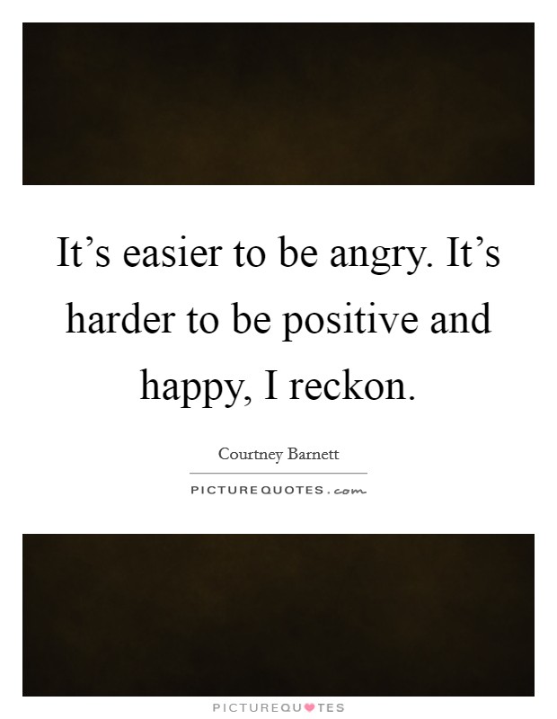 It's easier to be angry. It's harder to be positive and happy, I reckon. Picture Quote #1