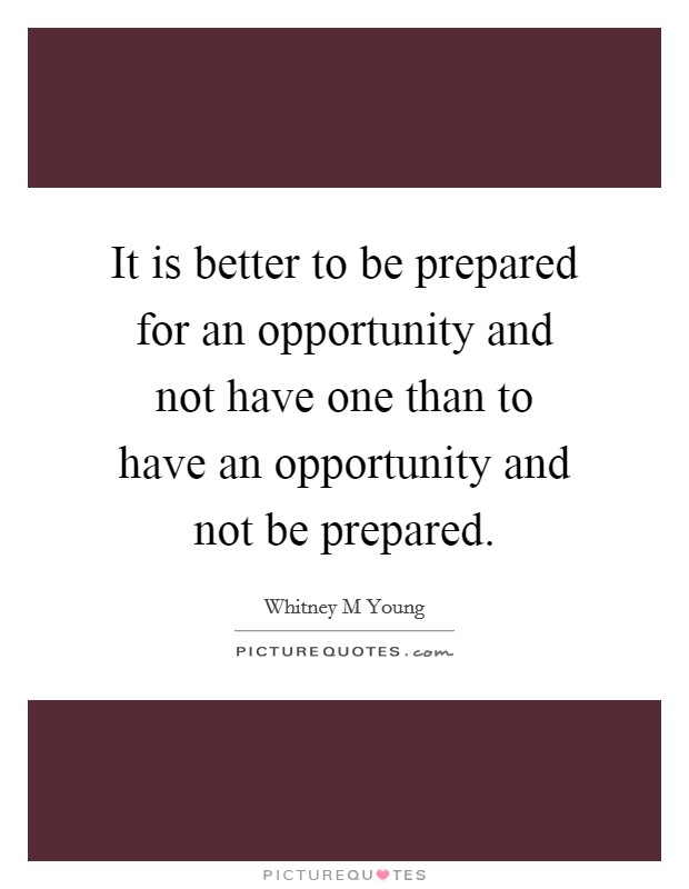 It is better to be prepared for an opportunity and not have one than to have an opportunity and not be prepared. Picture Quote #1