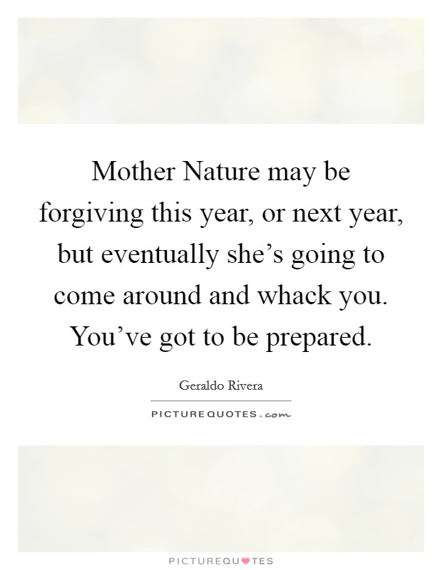 Mother Nature may be forgiving this year, or next year, but eventually she's going to come around and whack you. You've got to be prepared. Picture Quote #1