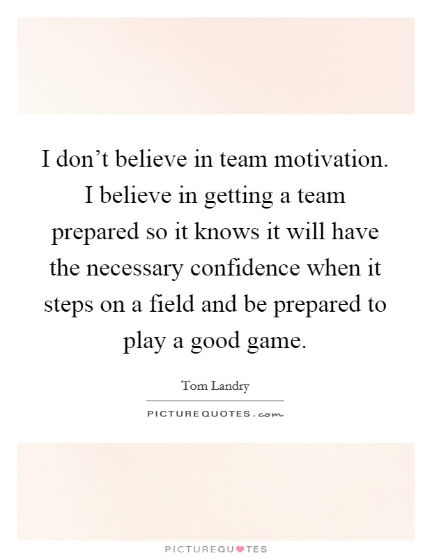 I don't believe in team motivation. I believe in getting a team prepared so it knows it will have the necessary confidence when it steps on a field and be prepared to play a good game. Picture Quote #1