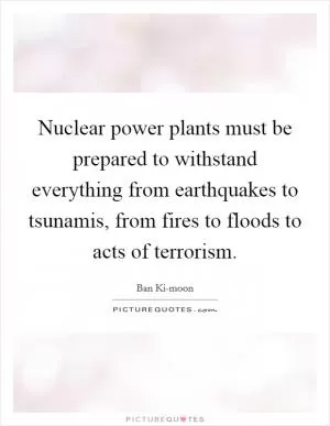 Nuclear power plants must be prepared to withstand everything from earthquakes to tsunamis, from fires to floods to acts of terrorism Picture Quote #1