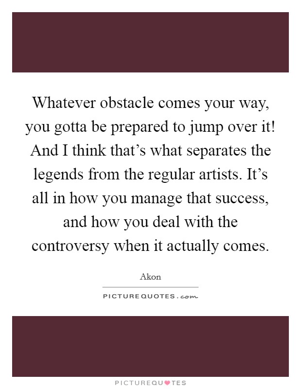 Whatever obstacle comes your way, you gotta be prepared to jump over it! And I think that's what separates the legends from the regular artists. It's all in how you manage that success, and how you deal with the controversy when it actually comes. Picture Quote #1