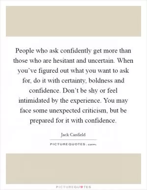 People who ask confidently get more than those who are hesitant and uncertain. When you’ve figured out what you want to ask for, do it with certainty, boldness and confidence. Don’t be shy or feel intimidated by the experience. You may face some unexpected criticism, but be prepared for it with confidence Picture Quote #1
