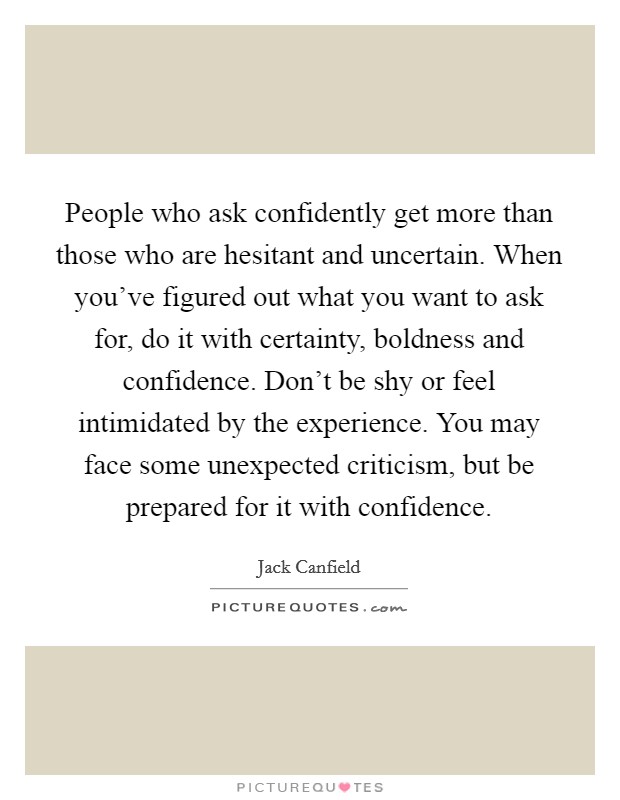 People who ask confidently get more than those who are hesitant and uncertain. When you've figured out what you want to ask for, do it with certainty, boldness and confidence. Don't be shy or feel intimidated by the experience. You may face some unexpected criticism, but be prepared for it with confidence. Picture Quote #1