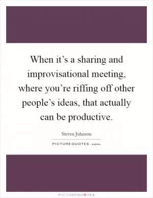 When it’s a sharing and improvisational meeting, where you’re riffing off other people’s ideas, that actually can be productive Picture Quote #1