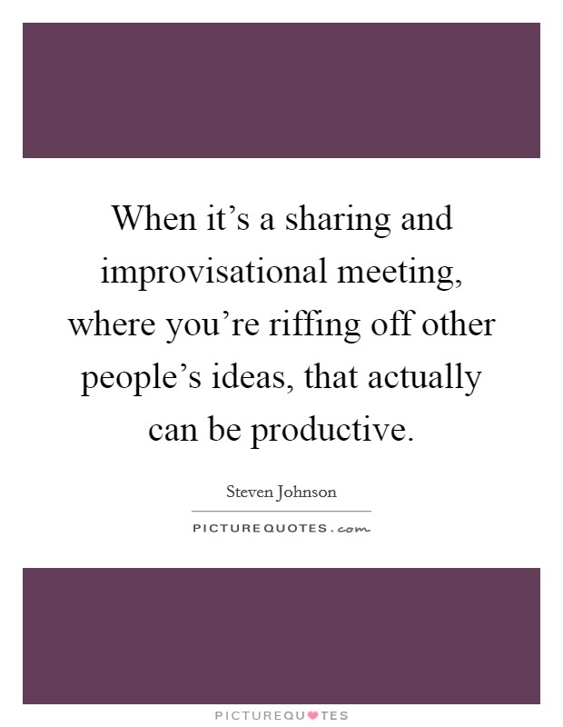 When it's a sharing and improvisational meeting, where you're riffing off other people's ideas, that actually can be productive. Picture Quote #1