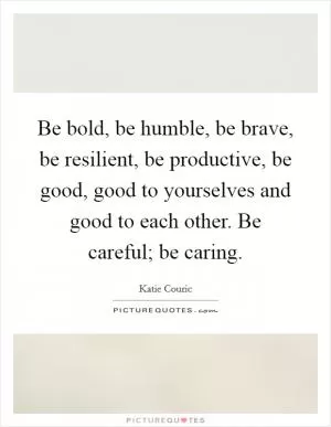 Be bold, be humble, be brave, be resilient, be productive, be good, good to yourselves and good to each other. Be careful; be caring Picture Quote #1