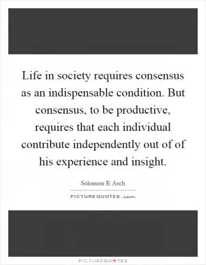 Life in society requires consensus as an indispensable condition. But consensus, to be productive, requires that each individual contribute independently out of of his experience and insight Picture Quote #1