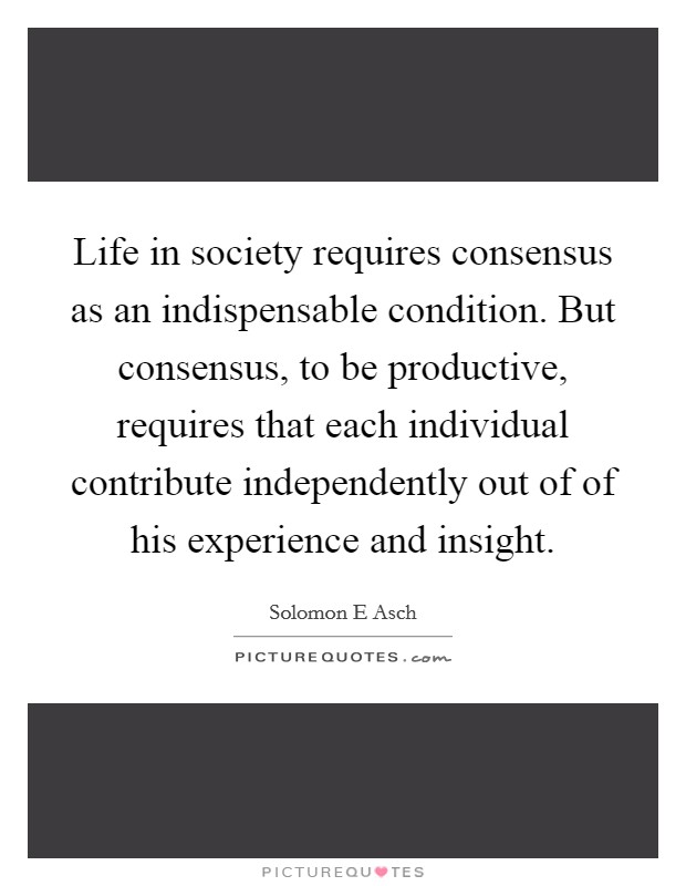Life in society requires consensus as an indispensable condition. But consensus, to be productive, requires that each individual contribute independently out of of his experience and insight. Picture Quote #1