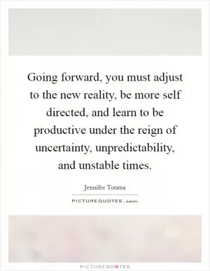 Going forward, you must adjust to the new reality, be more self directed, and learn to be productive under the reign of uncertainty, unpredictability, and unstable times Picture Quote #1