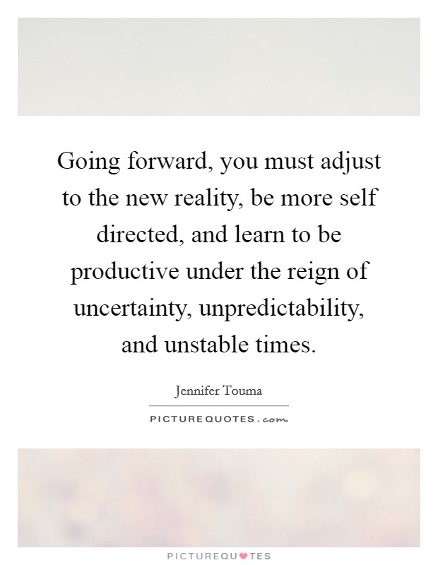Going forward, you must adjust to the new reality, be more self directed, and learn to be productive under the reign of uncertainty, unpredictability, and unstable times. Picture Quote #1