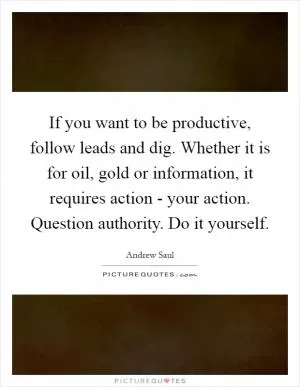 If you want to be productive, follow leads and dig. Whether it is for oil, gold or information, it requires action - your action. Question authority. Do it yourself Picture Quote #1