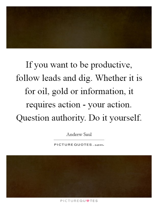 If you want to be productive, follow leads and dig. Whether it is for oil, gold or information, it requires action - your action. Question authority. Do it yourself. Picture Quote #1