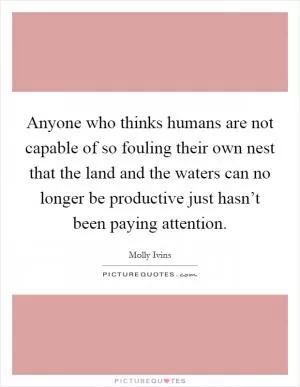 Anyone who thinks humans are not capable of so fouling their own nest that the land and the waters can no longer be productive just hasn’t been paying attention Picture Quote #1