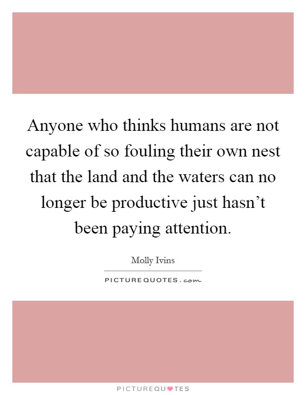 Anyone who thinks humans are not capable of so fouling their own nest that the land and the waters can no longer be productive just hasn't been paying attention. Picture Quote #1